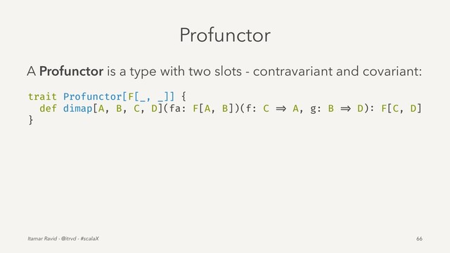 Profunctor
A Profunctor is a type with two slots - contravariant and covariant:
trait Profunctor[F[_, _]] {
def dimap[A, B, C, D](fa: F[A, B])(f: C => A, g: B => D): F[C, D]
}
Itamar Ravid - @itrvd - #scalaX 66
