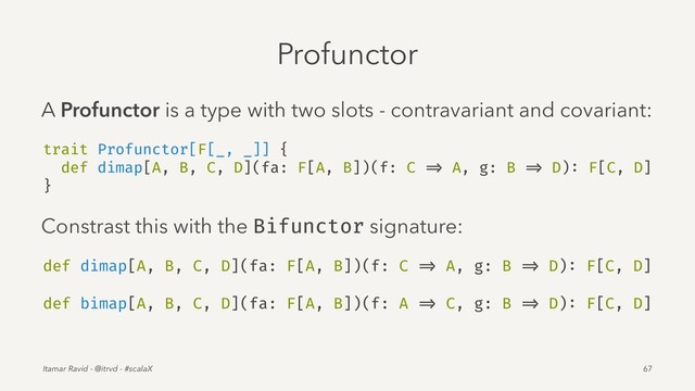 Profunctor
A Profunctor is a type with two slots - contravariant and covariant:
trait Profunctor[F[_, _]] {
def dimap[A, B, C, D](fa: F[A, B])(f: C => A, g: B => D): F[C, D]
}
Constrast this with the Bifunctor signature:
def dimap[A, B, C, D](fa: F[A, B])(f: C => A, g: B => D): F[C, D]
def bimap[A, B, C, D](fa: F[A, B])(f: A => C, g: B => D): F[C, D]
Itamar Ravid - @itrvd - #scalaX 67
