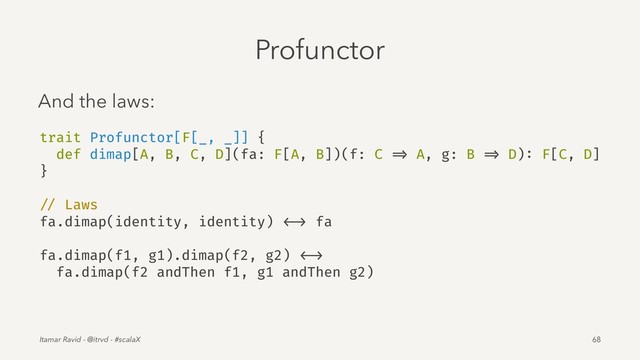 Profunctor
And the laws:
trait Profunctor[F[_, _]] {
def dimap[A, B, C, D](fa: F[A, B])(f: C => A, g: B => D): F[C, D]
}
// Laws
fa.dimap(identity, identity) <-> fa
fa.dimap(f1, g1).dimap(f2, g2) <->
fa.dimap(f2 andThen f1, g1 andThen g2)
Itamar Ravid - @itrvd - #scalaX 68
