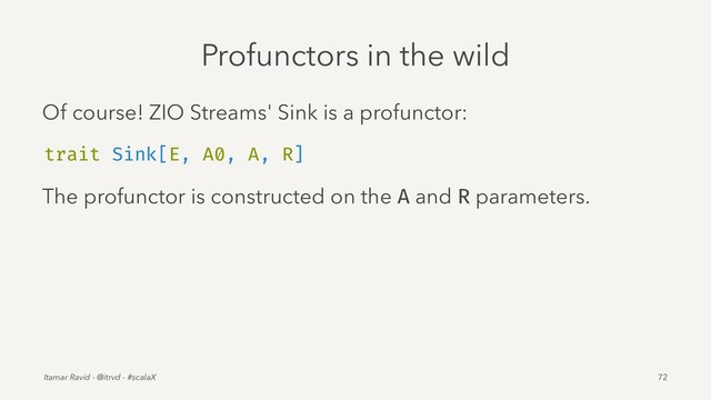 Profunctors in the wild
Of course! ZIO Streams' Sink is a profunctor:
trait Sink[E, A0, A, R]
The profunctor is constructed on the A and R parameters.
Itamar Ravid - @itrvd - #scalaX 72
