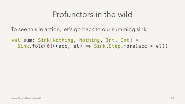 Profunctors in the wild
To see this in action, let's go back to our summing sink:
val sum: Sink[Nothing, Nothing, Int, Int] =
Sink.fold(0)((acc, el) => Sink.Step.more(acc + el))
Itamar Ravid - @itrvd - #scalaX 73
