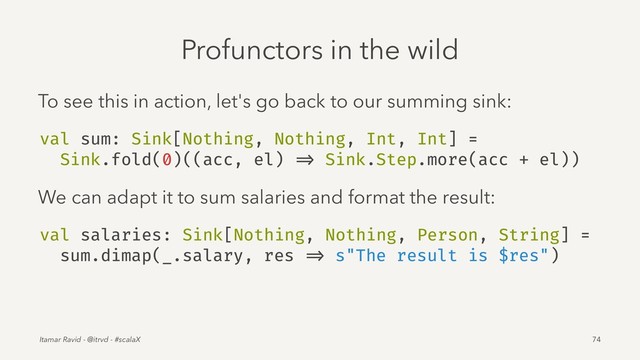 Profunctors in the wild
To see this in action, let's go back to our summing sink:
val sum: Sink[Nothing, Nothing, Int, Int] =
Sink.fold(0)((acc, el) => Sink.Step.more(acc + el))
We can adapt it to sum salaries and format the result:
val salaries: Sink[Nothing, Nothing, Person, String] =
sum.dimap(_.salary, res => s"The result is $res")
Itamar Ravid - @itrvd - #scalaX 74
