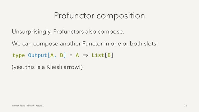 Profunctor composition
Unsurprisingly, Profunctors also compose.
We can compose another Functor in one or both slots:
type Output[A, B] = A => List[B]
(yes, this is a Kleisli arrow!)
Itamar Ravid - @itrvd - #scalaX 76
