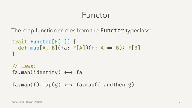 Functor
The map function comes from the Functor typeclass:
trait Functor[F[_]] {
def map[A, B](fa: F[A])(f: A => B): F[B]
}
// Laws:
fa.map(identity) <-> fa
fa.map(f).map(g) <-> fa.map(f andThen g)
Itamar Ravid - @itrvd - #scalaX 9
