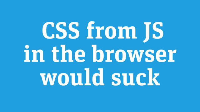 CSS from JS
in the browser
would suck
