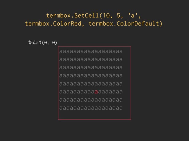 termbox.SetCell(10, 5, 'a',
termbox.ColorRed, termbox.ColorDefault)
aaaaaaaaaaaaaaaaaa
aaaaaaaaaaaaaaaaaa
aaaaaaaaaaaaaaaaaa
aaaaaaaaaaaaaaaaaa
aaaaaaaaaaaaaaaaaa
aaaaaaaaaaaaaaaaaa
aaaaaaaaaaaaaaaaaa
aaaaaaaaaaaaaaaaaa
࢝఺͸(0, 0)
