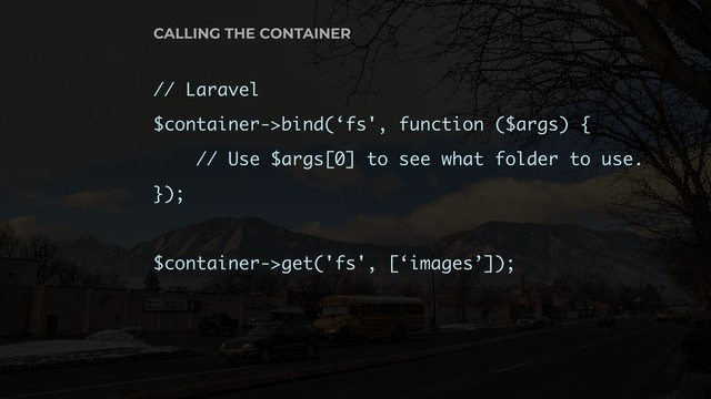 // Laravel
$container->bind(‘fs', function ($args) {
// Use $args[0] to see what folder to use.
});
$container->get('fs', [‘images’]);
CALLING THE CONTAINER
