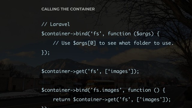 // Laravel
$container->bind(‘fs', function ($args) {
// Use $args[0] to see what folder to use.
});
$container->get('fs', [‘images']);
$container->bind('fs.images', function () {
return $container->get('fs', ['images']);
CALLING THE CONTAINER

