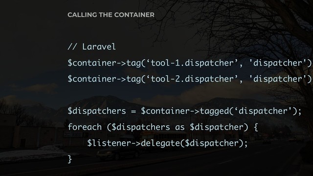 // Laravel
$container->tag(‘tool-1.dispatcher’, 'dispatcher');
$container->tag(‘tool-2.dispatcher’, 'dispatcher');
$dispatchers = $container->tagged(‘dispatcher');
foreach ($dispatchers as $dispatcher) {
$listener->delegate($dispatcher);
}
CALLING THE CONTAINER
