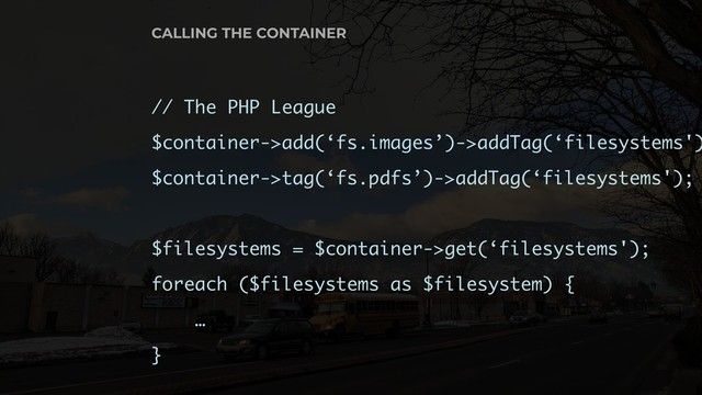 // The PHP League
$container->add(‘fs.images’)->addTag(‘filesystems')
$container->tag(‘fs.pdfs’)->addTag(‘filesystems');
$filesystems = $container->get(‘filesystems');
foreach ($filesystems as $filesystem) {
…
}
CALLING THE CONTAINER
