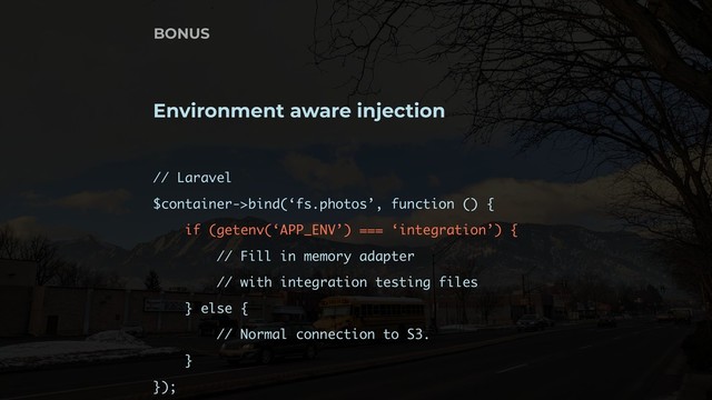 Environment aware injection
// Laravel
$container->bind(‘fs.photos’, function () {
if (getenv(‘APP_ENV’) === ‘integration’) {
// Fill in memory adapter
// with integration testing files 
} else {
// Normal connection to S3.
}
});
BONUS
