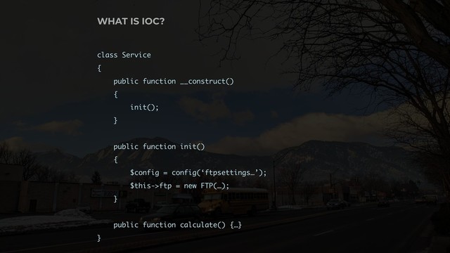 WHAT IS IOC?
class Service
{
public function __construct()
{
init();
}
public function init()
{
$config = config(‘ftpsettings…’);
$this->ftp = new FTP(…);
}
public function calculate() {…}
}
