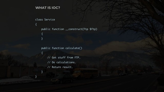 class Service
{
public function __construct(Ftp $ftp)
{
}
public function calculate()
{
// Get stuff from FTP.
// Do calculations.
// Return result.
}
}
WHAT IS IOC?
