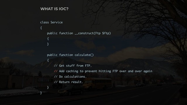 class Service
{
public function __construct(Ftp $ftp)
{
}
public function calculate()
{
// Get stuff from FTP.
// Add caching to prevent hitting FTP over and over again
// Do calculations.
// Return result.
}
}
WHAT IS IOC?
