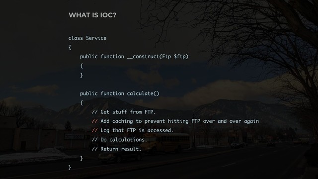 class Service
{
public function __construct(Ftp $ftp)
{
}
public function calculate()
{
// Get stuff from FTP.
// Add caching to prevent hitting FTP over and over again
// Log that FTP is accessed.
// Do calculations.
// Return result.
}
}
WHAT IS IOC?
