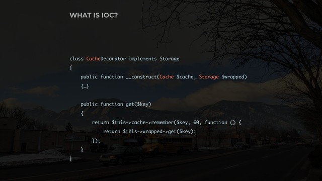 class CacheDecorator implements Storage
{
public function __construct(Cache $cache, Storage $wrapped)
{…}
public function get($key)
{
return $this->cache->remember($key, 60, function () {
return $this->wrapped->get($key);
});
}
}
WHAT IS IOC?
