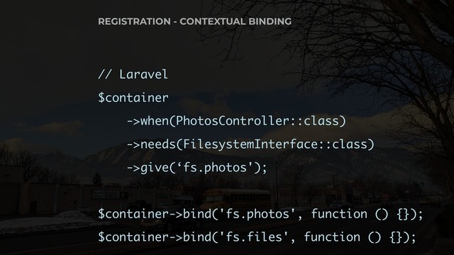 // Laravel
$container
->when(PhotosController::class)
->needs(FilesystemInterface::class)
->give(‘fs.photos');
$container->bind('fs.photos', function () {});
$container->bind('fs.files', function () {});
REGISTRATION - CONTEXTUAL BINDING
