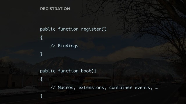 REGISTRATION
public function register()
{
// Bindings
}
public function boot()
{
// Macros, extensions, container events, …
}

