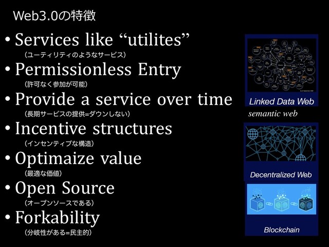 Web3.0の特徴
• Services like “utilites”
ʢϢʔςΟϦςΟͷΑ͏ͳαʔϏεʣ
• Permissionless Entry
ʢڐՄͳ͘ࢀՃ͕Մೳʣ
• Provide a service over time
ʢ௕ظαʔϏεͷఏڙμ΢ϯ͠ͳ͍ʣ
• Incentive structures
ʢΠϯηϯςΟϒͳߏ଄ʣ
• Optimaize value
ʢ࠷దͳՁ஋ʣ
• Open Source
ʢΦʔϓϯιʔεͰ͋Δʣ
• Forkability
ʢ෼ذੑ͕͋Δຽओతʣ
semantic web
