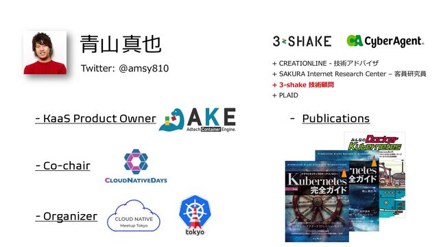 - Co-chair
⻘⼭真也
+ CREATIONLINE - 技術アドバイザ
+ SAKURA Internet Research Center – 客員研究員
+ 3-shake 技術顧問
+ PLAID
- Organizer
- KaaS Product Owner - Publications
Twitter: @amsy810
