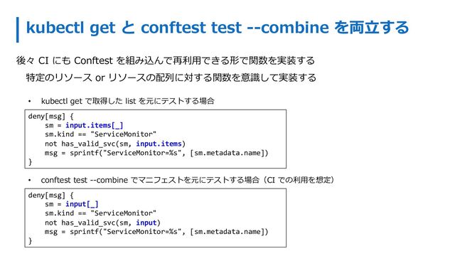 kubectl get と conftest test --combine を両⽴する
• kubectl get で取得した list を元にテストする場合
deny[msg] {
sm = input[_]
sm.kind == "ServiceMonitor"
not has_valid_svc(sm, input)
msg = sprintf("ServiceMonitor=%s", [sm.metadata.name])
}
deny[msg] {
sm = input.items[_]
sm.kind == "ServiceMonitor"
not has_valid_svc(sm, input.items)
msg = sprintf("ServiceMonitor=%s", [sm.metadata.name])
}
• conftest test --combine でマニフェストを元にテストする場合（CI での利⽤を想定）
後々 CI にも Conftest を組み込んで再利⽤できる形で関数を実装する
特定のリソース or リソースの配列に対する関数を意識して実装する
