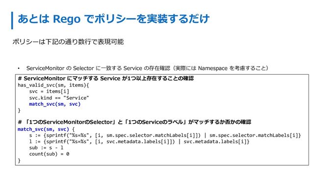 あとは Rego でポリシーを実装するだけ
• ServiceMonitor の Selector に⼀致する Service の存在確認（実際には Namespace を考慮すること）
# ServiceMonitor にマッチする Service が1つ以上存在することの確認
has_valid_svc(sm, items){
svc = items[i]
svc.kind == "Service"
match_svc(sm, svc)
}
# 「1つのServiceMonitorのSelector」と「1つのServiceのラベル」がマッチするか否かの確認
match_svc(sm, svc) {
s := {sprintf("%s=%s", [i, sm.spec.selector.matchLabels[i]]) | sm.spec.selector.matchLabels[i]}
l := {sprintf("%s=%s", [i, svc.metadata.labels[i]]) | svc.metadata.labels[i]}
sub := s - l
count(sub) = 0
}
ポリシーは下記の通り数⾏で表現可能
