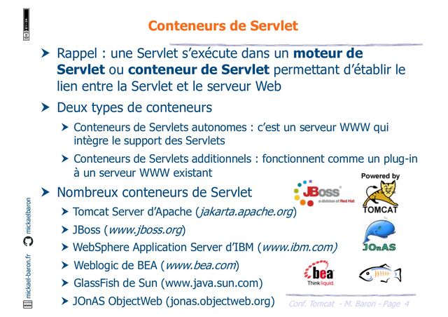 Conf. Tomcat - M. Baron - Page
mickael-baron.fr mickaelbaron
4
Conteneurs de Servlet
 Rappel : une Servlet s’exécute dans un moteur de
Servlet ou conteneur de Servlet permettant d’établir le
lien entre la Servlet et le serveur Web
 Deux types de conteneurs
 Conteneurs de Servlets autonomes : c’est un serveur WWW qui
intègre le support des Servlets
 Conteneurs de Servlets additionnels : fonctionnent comme un plug-in
à un serveur WWW existant
 Nombreux conteneurs de Servlet
 Tomcat Server d’Apache (jakarta.apache.org)
 JBoss (www.jboss.org)
 WebSphere Application Server d’IBM (www.ibm.com)
 Weblogic de BEA (www.bea.com)
 GlassFish de Sun (www.java.sun.com)
 JOnAS ObjectWeb (jonas.objectweb.org)
