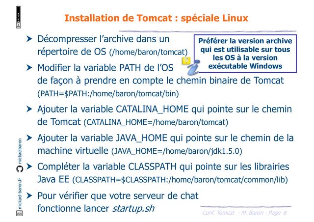 Conf. Tomcat - M. Baron - Page
mickael-baron.fr mickaelbaron
6
Installation de Tomcat : spéciale Linux
 Décompresser l’archive dans un
répertoire de OS (/home/baron/tomcat)
 Modifier la variable PATH de l’OS
de façon à prendre en compte le chemin binaire de Tomcat
(PATH=$PATH:/home/baron/tomcat/bin)
 Ajouter la variable CATALINA_HOME qui pointe sur le chemin
de Tomcat (CATALINA_HOME=/home/baron/tomcat)
 Ajouter la variable JAVA_HOME qui pointe sur le chemin de la
machine virtuelle (JAVA_HOME=/home/baron/jdk1.5.0)
 Compléter la variable CLASSPATH qui pointe sur les librairies
Java EE (CLASSPATH=$CLASSPATH:/home/baron/tomcat/common/lib)
 Pour vérifier que votre serveur de chat
fonctionne lancer startup.sh
Préférer la version archive
qui est utilisable sur tous
les OS à la version
exécutable Windows

