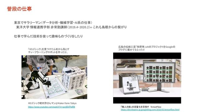普段の仕事
東京でサラリーマン（データ分析・機械学習・AI系の仕事）
　東洋大学 情報連携学部 非常勤講師（2019.4~2020.2）← これも島根からの繋がり
仕事で学んだ技術を使って趣味ものづくりをしたり
MSゴシック絶対許さんマン@Maker Faire Tokyo
「MSゴシック」を見つけたら机から落とす
ディープラーニングロボットを作ったり、
広島の伝統工芸「熊野筆」xAIのプロジェクトをGoogleの
ブログに載せてもらったり
「職人の技」の定量化を目指す TensorFlow
https://developers-jp.googleblog.com/2020/05/tensorflow.html
https://www.youtube.com/watch?v=qorjEbTfeR8
