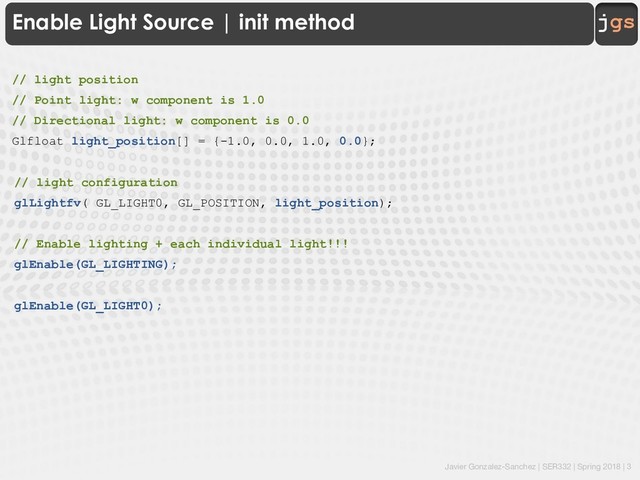 Javier Gonzalez-Sanchez | SER332 | Spring 2018 | 3
jgs
Enable Light Source | init method
// light position
// Point light: w component is 1.0
// Directional light: w component is 0.0
Glfloat light_position[] = {-1.0, 0.0, 1.0, 0.0};
// light configuration
glLightfv( GL_LIGHT0, GL_POSITION, light_position);
// Enable lighting + each individual light!!!
glEnable(GL_LIGHTING);
glEnable(GL_LIGHT0);
