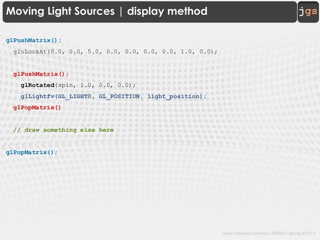 Javier Gonzalez-Sanchez | SER332 | Spring 2018 | 4
jgs
Moving Light Sources | display method
glPushMatrix();
gluLookAt(0.0, 0.0, 5.0, 0.0, 0.0, 0.0, 0.0, 1.0, 0.0);
glPushMatrix();
glRotated(spin, 1.0, 0.0, 0.0);
glLightfv(GL_LIGHT0, GL_POSITION, light_position);
glPopMatrix()
// draw something else here
glPopMatrix();
