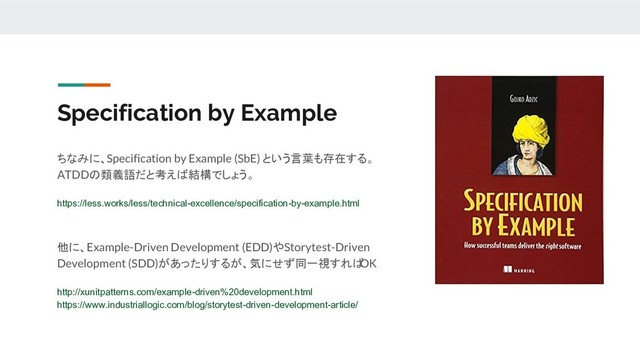 Specification by Example
ちなみに、Specification by Example (SbE) という言葉も存在する。
ATDDの類義語だと考えば結構でしょう。
https://less.works/less/technical-excellence/specification-by-example.html
他に、Example-Driven Development (EDD)やStorytest-Driven
Development (SDD)があったりするが、気にせず同一視すれば
OK
http://xunitpatterns.com/example-driven%20development.html
https://www.industriallogic.com/blog/storytest-driven-development-article/
