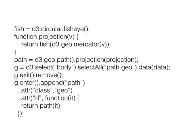 ﬁsh = d3.circular.ﬁsheye();
function projection(v) {
return ﬁsh(d3.geo.mercator(v));
}
path = d3.geo.path().projection(projection);
g = d3.select(“body”).selectAll(“path.geo”).data(data);
g.exit().remove();
g.enter().append(“path”)
..attr(“class”,”geo”)
..attr(“d”, function(it) {
return path(it);
});
