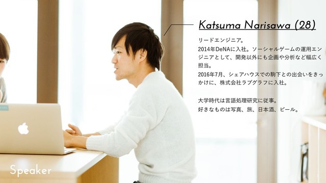 !3
Katsuma Narisawa (28)
ϦʔυΤϯδχΞɻ
೥%F/"ʹೖࣾɻιʔγϟϧήʔϜͷӡ༻Τϯ
δχΞͱͯ͠ɺ։ൃҎ֎ʹ΋اը΍෼ੳͳͲ෯޿͘
୲౰ɻ
೥݄ɺγΣΞϋ΢εͰͷۨԼͱͷग़ձ͍Λ͖ͬ
͔͚ʹɺגࣜձࣾϥϒάϥϑʹೖࣾɻ
େֶ࣌୅͸ݴޠॲཧݚڀʹैࣄɻ
޷͖ͳ΋ͷ͸ࣸਅɺཱྀɺ೔ຊञɺϏʔϧɻ
Speaker

