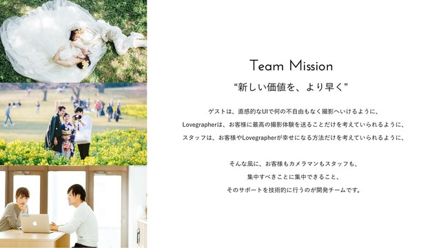 Team Mission
l৽͍͠Ձ஋ΛɺΑΓૣ͘z
ήετ͸ɺ௚ײతͳ6*ͰԿͷෆࣗ༝΋ͳ͘ࡱӨ΁͍͚ΔΑ͏ʹɺ
-PWFHSBQIFS͸ɺ͓٬༷ʹ࠷ߴͷࡱӨମݧΛૹΔ͜ͱ͚ͩΛߟ͍͑ͯΒΕΔΑ͏ʹɺ
ελοϑ͸ɺ͓٬༷΍-PWFHSBQIFS͕޾ͤʹͳΔํ๏͚ͩΛߟ͍͑ͯΒΕΔΑ͏ʹɺ
ͦΜͳ෩ʹɺ͓٬༷΋ΧϝϥϚϯ΋ελοϑ΋ɺ
ूத͢΂͖͜ͱʹूதͰ͖Δ͜ͱɺ
ͦͷαϙʔτΛٕज़తʹߦ͏ͷ͕։ൃνʔϜͰ͢ɻ
