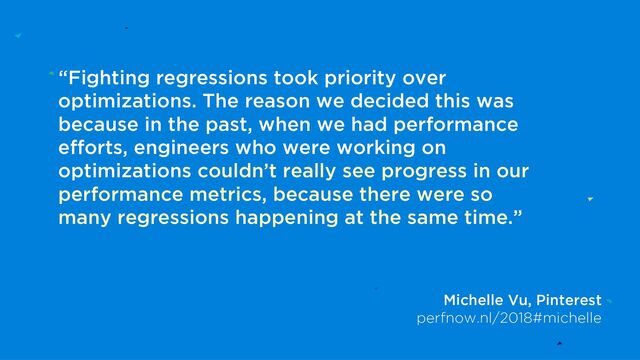 “Fighting regressions took priority over
optimizations. The reason we decided this was
because in the past, when we had performance
efforts, engineers who were working on
optimizations couldn’t really see progress in our
performance metrics, because there were so
many regressions happening at the same time.”
Michelle Vu, Pinterest
perfnow.nl/2018#michelle
