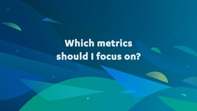 Which metrics
should I focus on?
