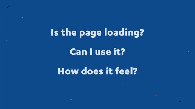 Is the page loading?
Can I use it?
How does it feel?
