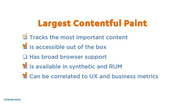 ❑ Tracks the most important content
❑ Is accessible out of the box
❑ Has broad browser support
❑ Is available in synthetic and RUM
❑ Can be correlated to UX and business metrics
√
√
Largest Contentful Paint
√
√
@tameverts

