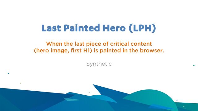 Last Painted Hero (LPH)
When the last piece of critical content
(hero image, first H1) is painted in the browser.
Synthetic
