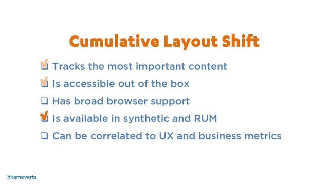 ❑ Tracks the most important content
❑ Is accessible out of the box
❑ Has broad browser support
❑ Is available in synthetic and RUM
❑ Can be correlated to UX and business metrics
√
√
Cumulative Layout Shift
@tameverts
√
