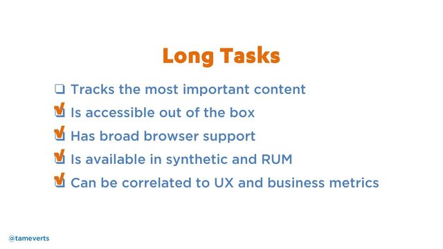 ❑ Tracks the most important content
❑ Is accessible out of the box
❑ Has broad browser support
❑ Is available in synthetic and RUM
❑ Can be correlated to UX and business metrics
√
Long Tasks
@tameverts
√
√
√
