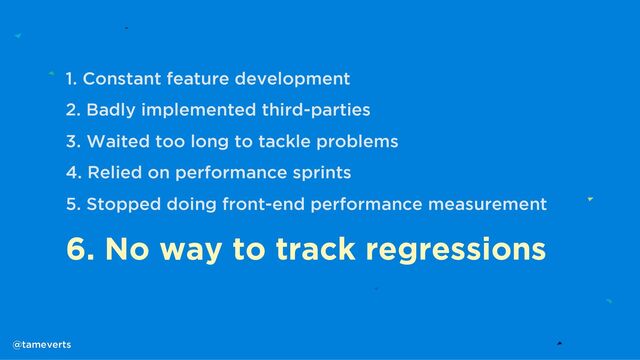 1. Constant feature development
2. Badly implemented third-parties
3. Waited too long to tackle problems
4. Relied on performance sprints
5. Stopped doing front-end performance measurement
6. No way to track regressions
@tameverts
