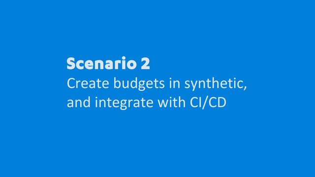 Scenario 2
Create budgets in synthetic,
and integrate with CI/CD

