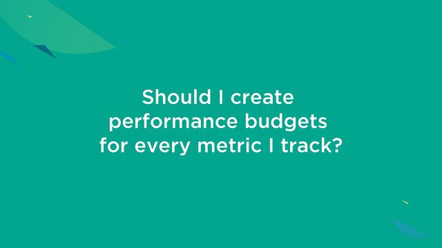 Should I create
performance budgets
for every metric I track?
