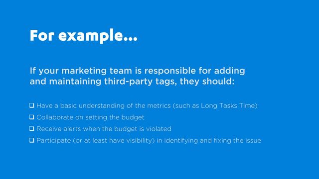 For example…
If your marketing team is responsible for adding
and maintaining third-party tags, they should:
q Have a basic understanding of the metrics (such as Long Tasks Time)
q Collaborate on setting the budget
q Receive alerts when the budget is violated
q Participate (or at least have visibility) in identifying and fixing the issue
