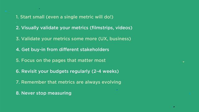 1. Start small (even a single metric will do!)
2. Visually validate your metrics (filmstrips, videos)
3. Validate your metrics some more (UX, business)
4. Get buy-in from different stakeholders
5. Focus on the pages that matter most
6. Revisit your budgets regularly (2-4 weeks)
7. Remember that metrics are always evolving
8. Never stop measuring
