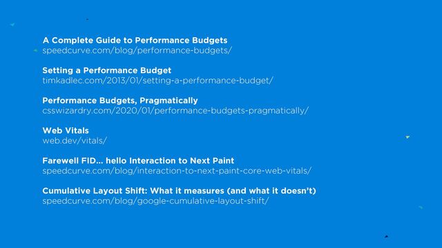 A Complete Guide to Performance Budgets
speedcurve.com/blog/performance-budgets/
Setting a Performance Budget
timkadlec.com/2013/01/setting-a-performance-budget/
Performance Budgets, Pragmatically
csswizardry.com/2020/01/performance-budgets-pragmatically/
Web Vitals
web.dev/vitals/
Farewell FID… hello Interaction to Next Paint
speedcurve.com/blog/interaction-to-next-paint-core-web-vitals/
Cumulative Layout Shift: What it measures (and what it doesn’t)
speedcurve.com/blog/google-cumulative-layout-shift/
