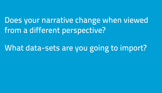 Does your narrative change when viewed
from a different perspective?
What data-sets are you going to import?
