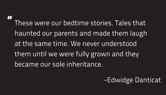 These were our bedtime stories. Tales that
haunted our parents and made them laugh
at the same time. We never understood
them until we were fully grown and they
became our sole inheritance.
-Edwidge Danticat
“
